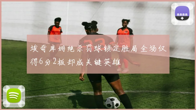 埃奇库姆绝杀罚球锁定胜局全场仅得6分2板却成关键英雄