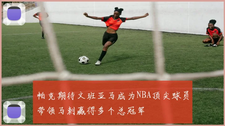 帕克期待文班亚马成为NBA顶尖球员带领马刺赢得多个总冠军