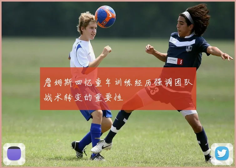詹姆斯回忆童年训练经历强调团队战术转变的重要性
