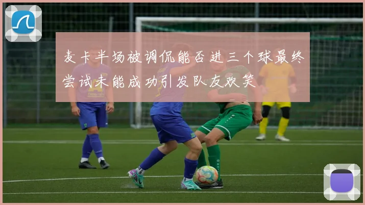 麦卡半场被调侃能否进三个球最终尝试未能成功引发队友欢笑