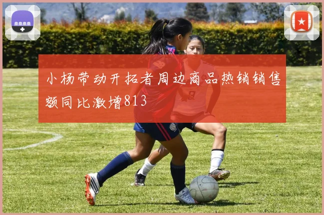 小杨带动开拓者周边商品热销销售额同比激增813