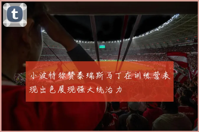小波特称赞泰瑞斯马丁在训练营表现出色展现强大统治力