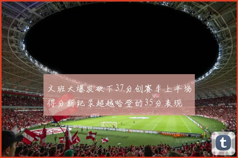 文班大爆发砍下37分创赛季上半场得分新纪录超越哈登的35分表现