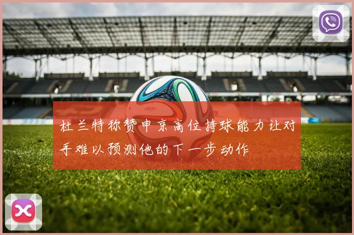 杜兰特称赞申京高位持球能力让对手难以预测他的下一步动作