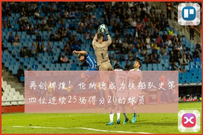 再创辉煌！伦纳德成为快船队史第四位连续25场得分20的球员