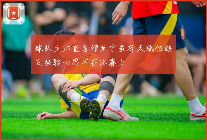 球队主帅直言穆里宁虽有天赋但缺乏经验心思不在比赛上