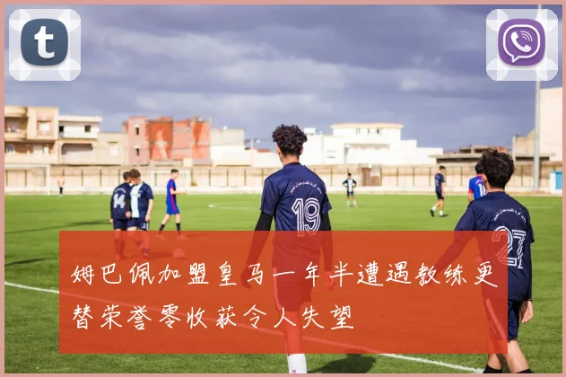 姆巴佩加盟皇马一年半遭遇教练更替荣誉零收获令人失望