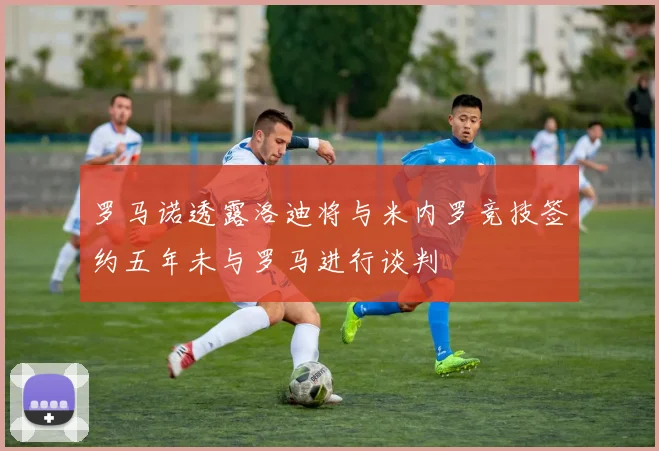 罗马诺透露洛迪将与米内罗竞技签约五年未与罗马进行谈判