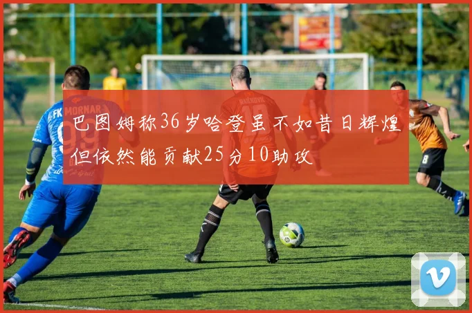 巴图姆称36岁哈登虽不如昔日辉煌但依然能贡献25分10助攻