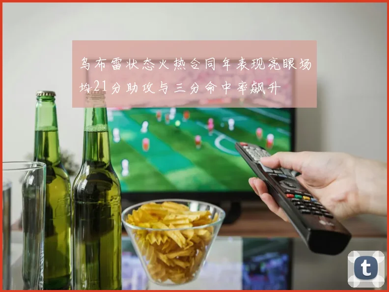 乌布雷状态火热合同年表现亮眼场均21分助攻与三分命中率飙升
