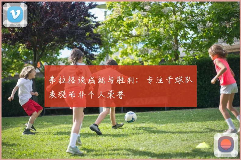 弗拉格谈成就与胜利：专注于球队表现而非个人荣誉