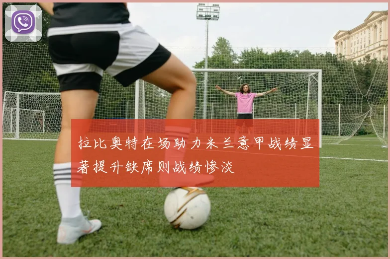 拉比奥特在场助力米兰意甲战绩显著提升缺席则战绩惨淡