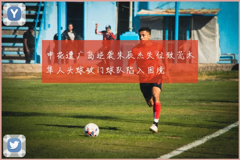 申花遭广岛逆袭朱辰杰失位致荒木隼人头球破门球队陷入困境