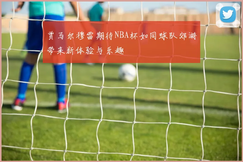 贾马尔穆雷期待NBA杯如同球队郊游带来新体验与乐趣