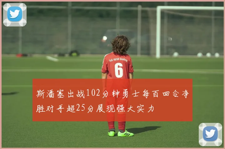 斯潘塞出战102分钟勇士每百回合净胜对手超25分展现强大实力