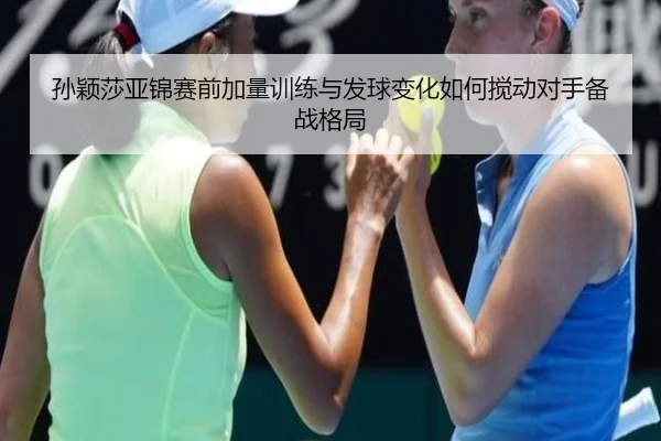孙颖莎亚锦赛前加量训练与发球变化如何搅动对手备战格局